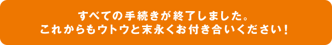 すべての手続きが終了しました。これからもウトウと末永くお付き合いください！